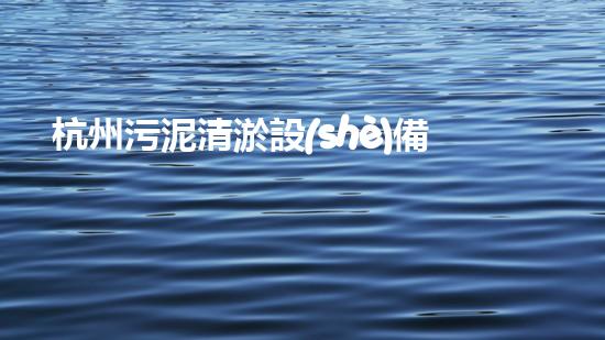 杭州污泥清淤設(shè)備：揭秘城市底層的黑科技！